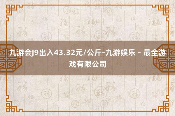 九游会J9出入43.32元/公斤-九游娱乐 - 最全游戏有限公司