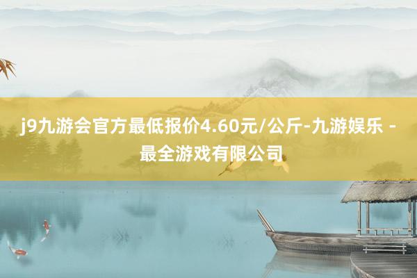 j9九游会官方最低报价4.60元/公斤-九游娱乐 - 最全游戏有限公司