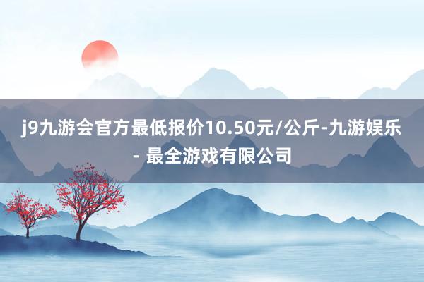j9九游会官方最低报价10.50元/公斤-九游娱乐 - 最全游戏有限公司