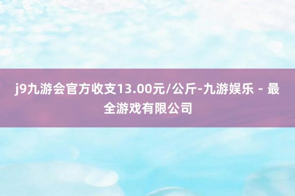 j9九游会官方收支13.00元/公斤-九游娱乐 - 最全游戏有限公司