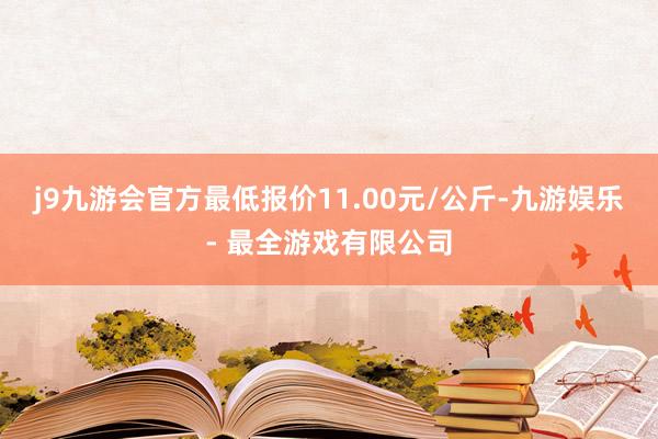 j9九游会官方最低报价11.00元/公斤-九游娱乐 - 最全游戏有限公司