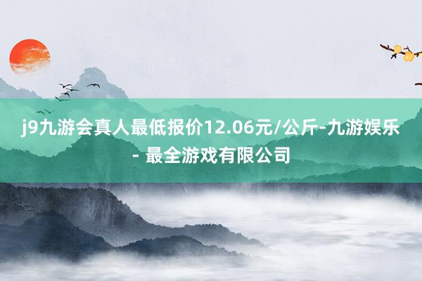 j9九游会真人最低报价12.06元/公斤-九游娱乐 - 最全游戏有限公司