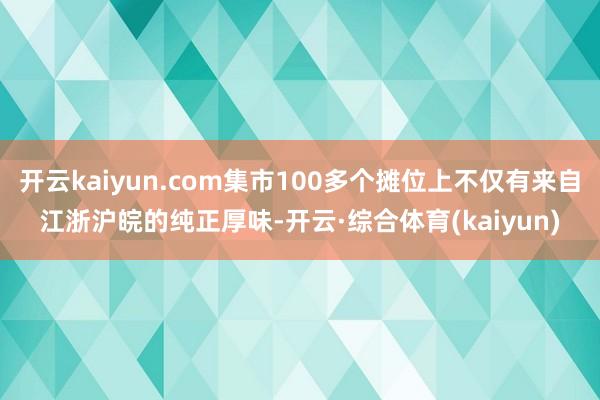 开云kaiyun.com集市100多个摊位上不仅有来自江浙沪皖的纯正厚味-开云·综合体育(kaiyun)
