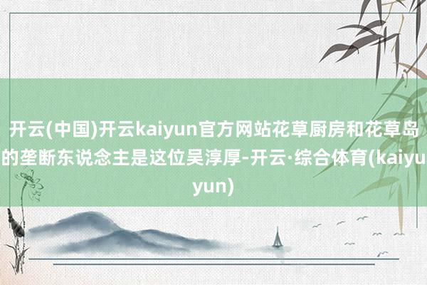 开云(中国)开云kaiyun官方网站花草厨房和花草岛台的垄断东说念主是这位吴淳厚-开云·综合体育(kaiyun)