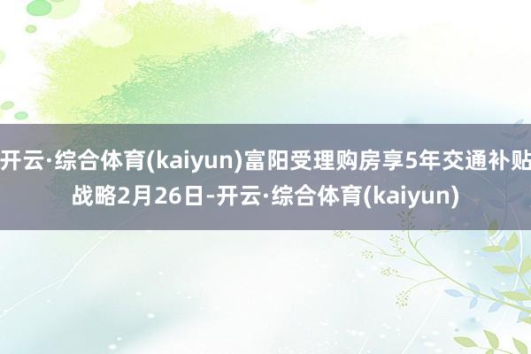 开云·综合体育(kaiyun)　　富阳受理购房享5年交通补贴战略　　2月26日-开云·综合体育(kaiyun)