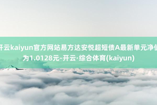 开云kaiyun官方网站易方达安悦超短债A最新单元净值为1.0128元-开云·综合体育(kaiyun)