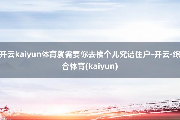 开云kaiyun体育就需要你去挨个儿究诘住户-开云·综合体育(kaiyun)