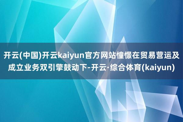 开云(中国)开云kaiyun官方网站憧憬在贸易营运及成立业务双引擎鼓动下-开云·综合体育(kaiyun)
