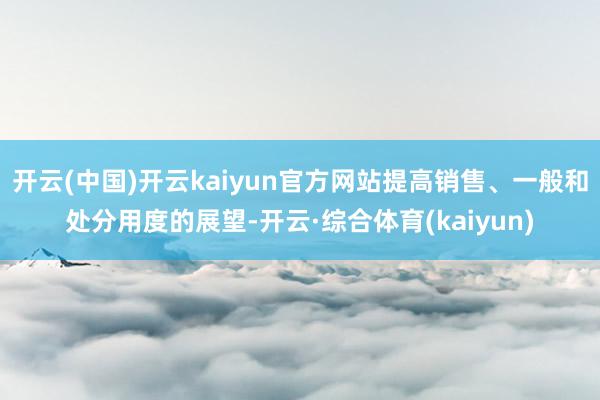 开云(中国)开云kaiyun官方网站提高销售、一般和处分用度的展望-开云·综合体育(kaiyun)