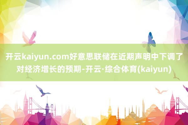 开云kaiyun.com好意思联储在近期声明中下调了对经济增长的预期-开云·综合体育(kaiyun)