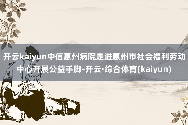 开云kaiyun中信惠州病院走进惠州市社会福利劳动中心开展公益手脚-开云·综合体育(kaiyun)