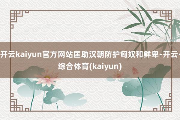 开云kaiyun官方网站匡助汉朝防护匈奴和鲜卑-开云·综合体育(kaiyun)