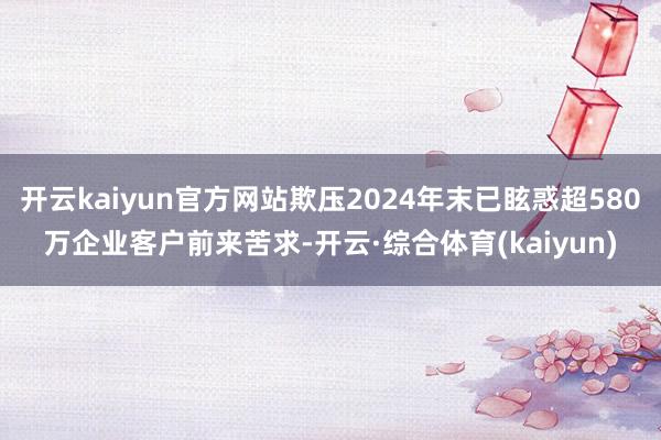 开云kaiyun官方网站欺压2024年末已眩惑超580万企业客户前来苦求-开云·综合体育(kaiyun)