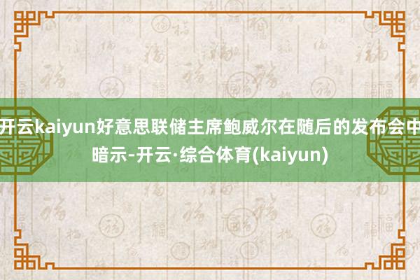 开云kaiyun好意思联储主席鲍威尔在随后的发布会中暗示-开云·综合体育(kaiyun)
