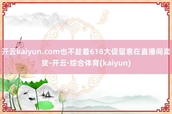 开云kaiyun.com也不趁着618大促留意在直播间卖货-开云·综合体育(kaiyun)