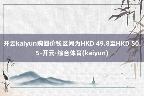开云kaiyun购回价钱区间为HKD 49.8至HKD 50.5-开云·综合体育(kaiyun)