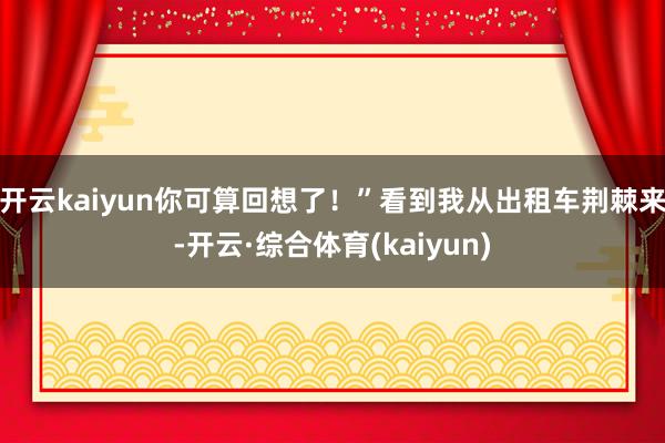开云kaiyun你可算回想了！”看到我从出租车荆棘来-开云·综合体育(kaiyun)