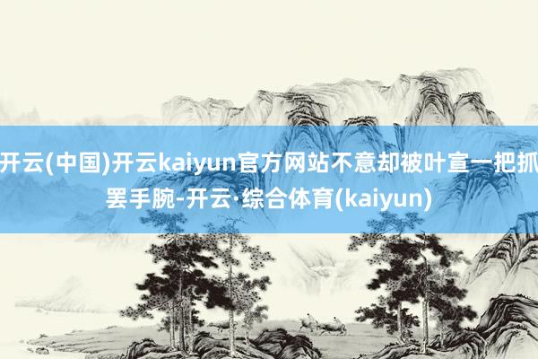 开云(中国)开云kaiyun官方网站不意却被叶宣一把抓罢手腕-开云·综合体育(kaiyun)