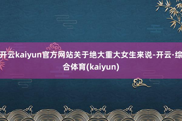 开云kaiyun官方网站关于绝大重大女生来说-开云·综合体育(kaiyun)