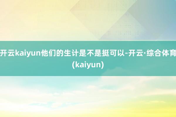 开云kaiyun他们的生计是不是挺可以-开云·综合体育(kaiyun)