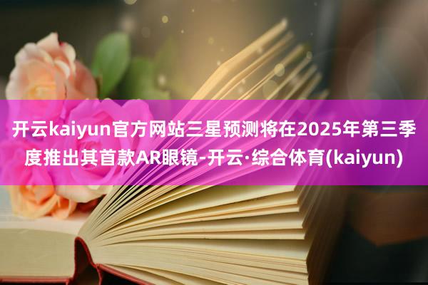 开云kaiyun官方网站三星预测将在2025年第三季度推出其首款AR眼镜-开云·综合体育(kaiyun)