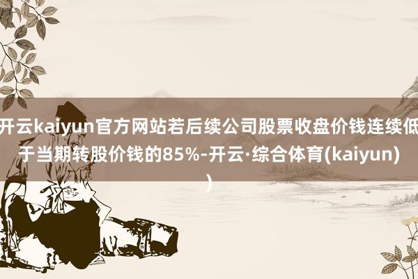 开云kaiyun官方网站若后续公司股票收盘价钱连续低于当期转股价钱的85%-开云·综合体育(kaiyun)