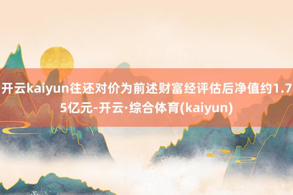 开云kaiyun往还对价为前述财富经评估后净值约1.75亿元-开云·综合体育(kaiyun)