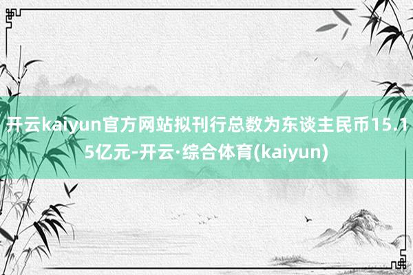 开云kaiyun官方网站拟刊行总数为东谈主民币15.15亿元-开云·综合体育(kaiyun)