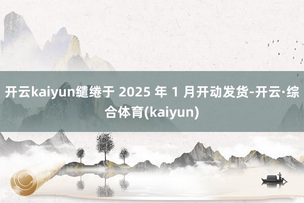 开云kaiyun缱绻于 2025 年 1 月开动发货-开云·综合体育(kaiyun)