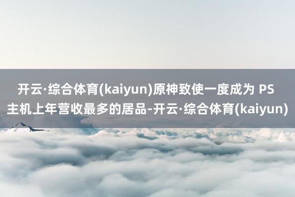 开云·综合体育(kaiyun)原神致使一度成为 PS 主机上年营收最多的居品-开云·综合体育(kaiyun)