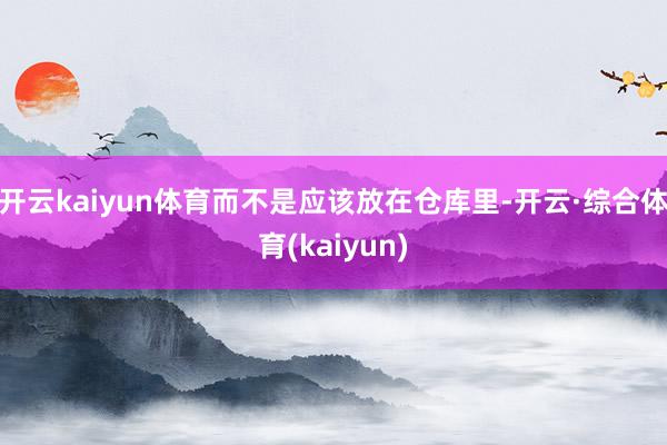 开云kaiyun体育而不是应该放在仓库里-开云·综合体育(kaiyun)