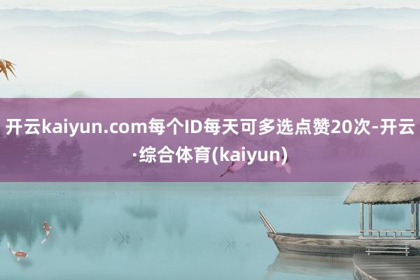 开云kaiyun.com每个ID每天可多选点赞20次-开云·综合体育(kaiyun)