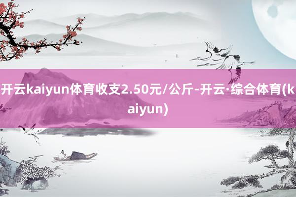 开云kaiyun体育收支2.50元/公斤-开云·综合体育(kaiyun)