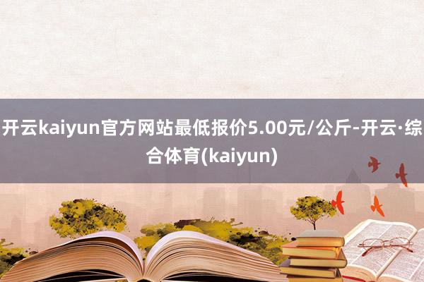 开云kaiyun官方网站最低报价5.00元/公斤-开云·综合体育(kaiyun)
