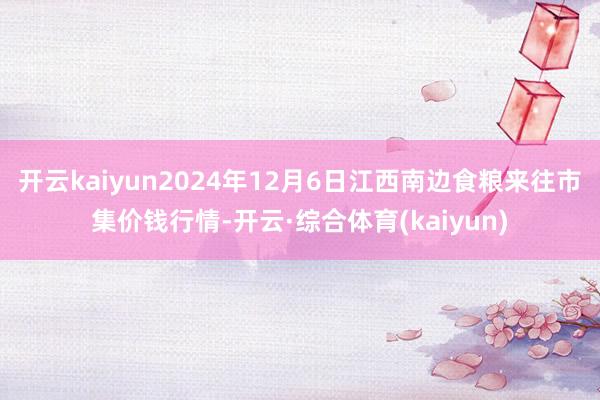 开云kaiyun2024年12月6日江西南边食粮来往市集价钱行情-开云·综合体育(kaiyun)