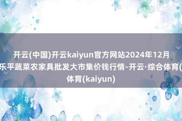 开云(中国)开云kaiyun官方网站2024年12月6日江西乐平蔬菜农家具批发大市集价钱行情-开云·综合体育(kaiyun)