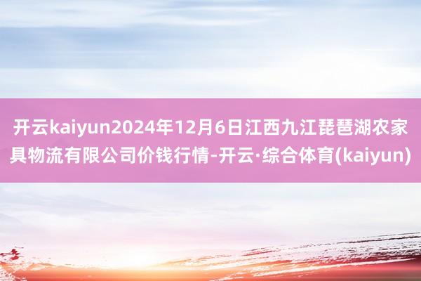 开云kaiyun2024年12月6日江西九江琵琶湖农家具物流有限公司价钱行情-开云·综合体育(kaiyun)