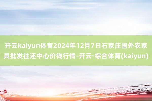 开云kaiyun体育2024年12月7日石家庄国外农家具批发往还中心价钱行情-开云·综合体育(kaiyun)