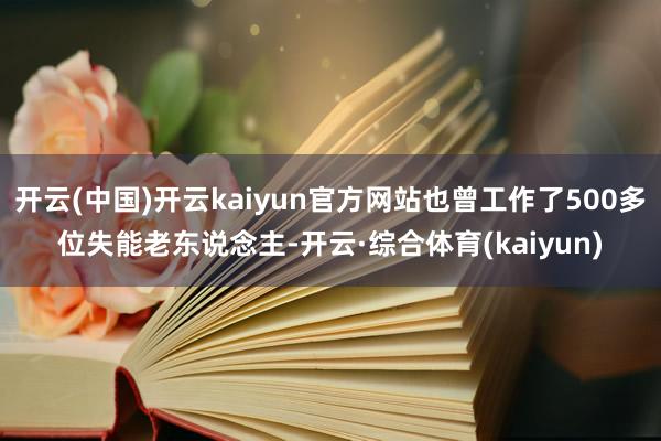 开云(中国)开云kaiyun官方网站也曾工作了500多位失能老东说念主-开云·综合体育(kaiyun)