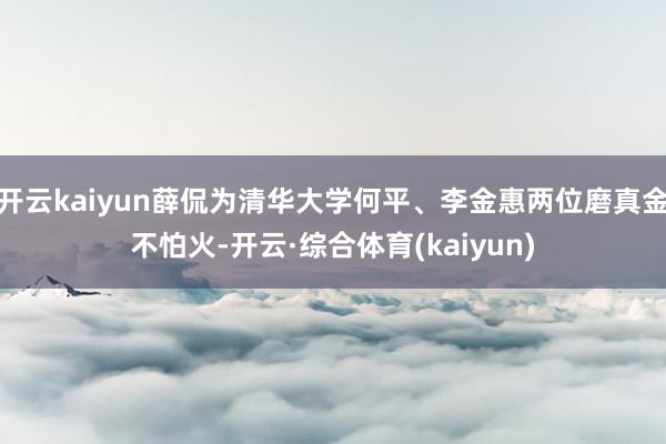 开云kaiyun薛侃为清华大学何平、李金惠两位磨真金不怕火-开云·综合体育(kaiyun)