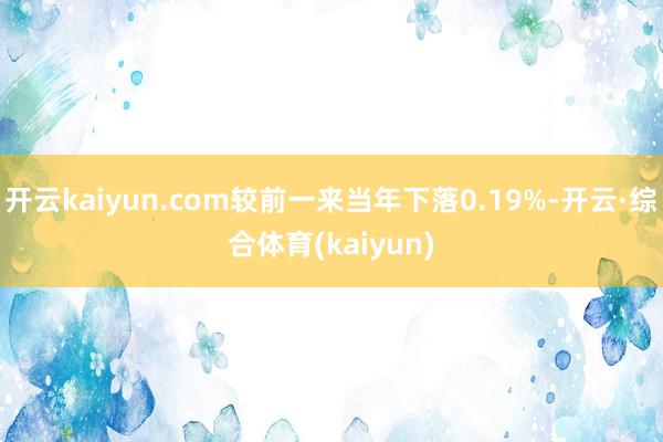 开云kaiyun.com较前一来当年下落0.19%-开云·综合体育(kaiyun)