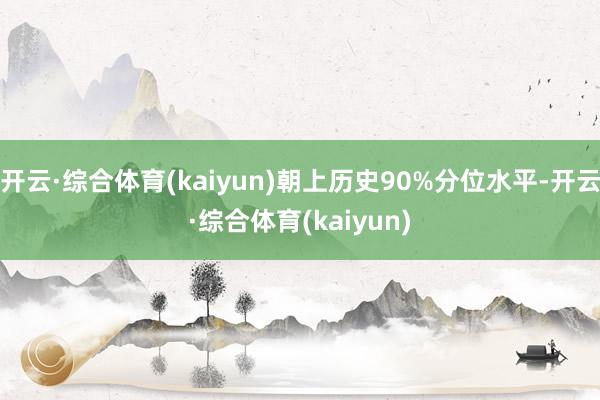 开云·综合体育(kaiyun)朝上历史90%分位水平-开云·综合体育(kaiyun)
