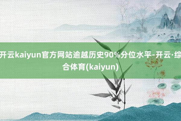 开云kaiyun官方网站逾越历史90%分位水平-开云·综合体育(kaiyun)
