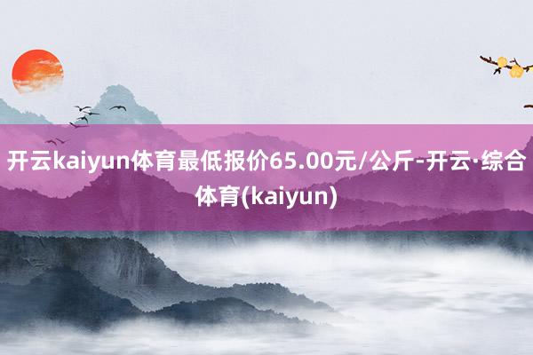 开云kaiyun体育最低报价65.00元/公斤-开云·综合体育(kaiyun)