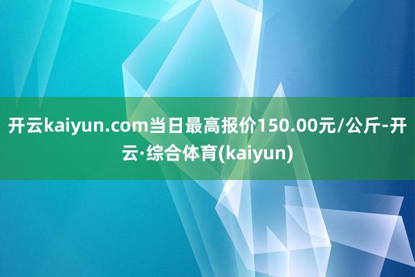 开云kaiyun.com当日最高报价150.00元/公斤-开云·综合体育(kaiyun)