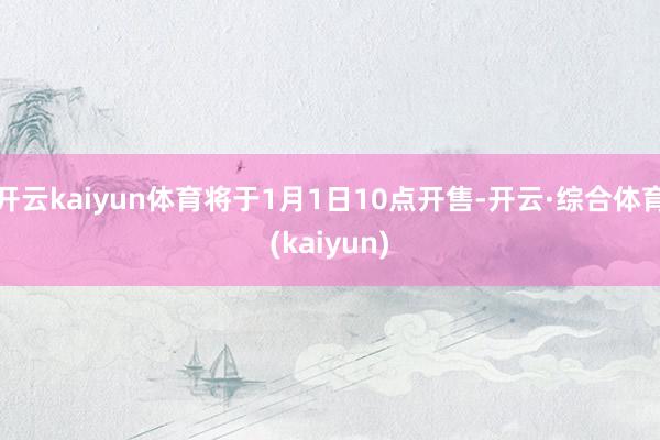 开云kaiyun体育将于1月1日10点开售-开云·综合体育(kaiyun)