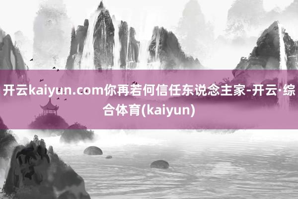 开云kaiyun.com你再若何信任东说念主家-开云·综合体育(kaiyun)