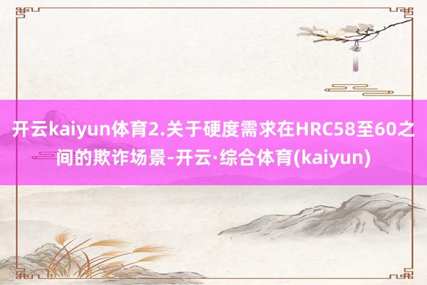开云kaiyun体育2.关于硬度需求在HRC58至60之间的欺诈场景-开云·综合体育(kaiyun)