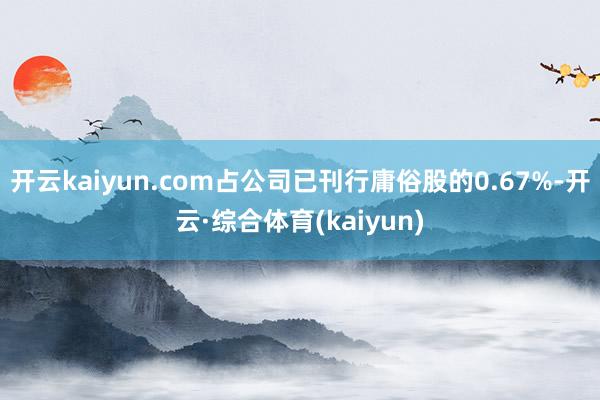 开云kaiyun.com占公司已刊行庸俗股的0.67%-开云·综合体育(kaiyun)