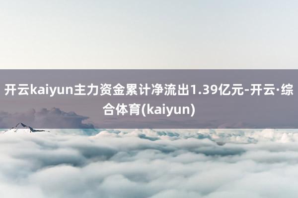 开云kaiyun主力资金累计净流出1.39亿元-开云·综合体育(kaiyun)